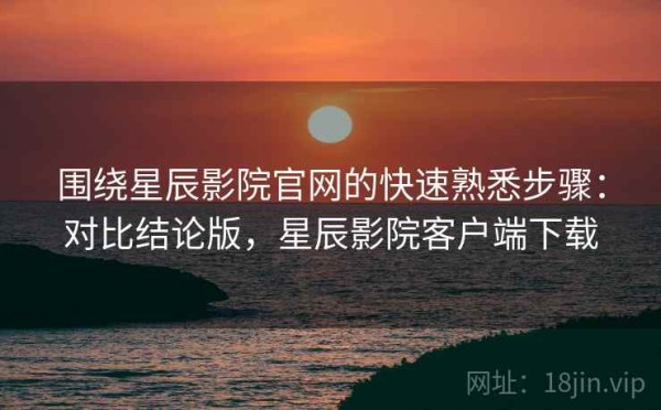 围绕星辰影院官网的快速熟悉步骤：对比结论版，星辰影院客户端下载