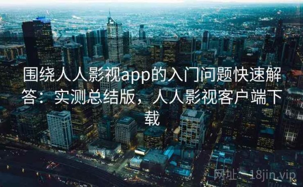 围绕人人影视app的入门问题快速解答：实测总结版，人人影视客户端下载