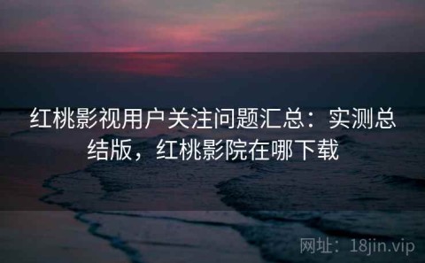 红桃影视用户关注问题汇总：实测总结版，红桃影院在哪下载
