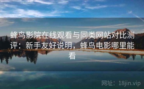 蜂鸟影院在线观看与同类网站对比测评：新手友好说明，蜂鸟电影哪里能看