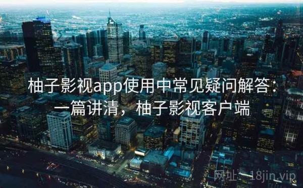 柚子影视app使用中常见疑问解答：一篇讲清，柚子影视客户端
