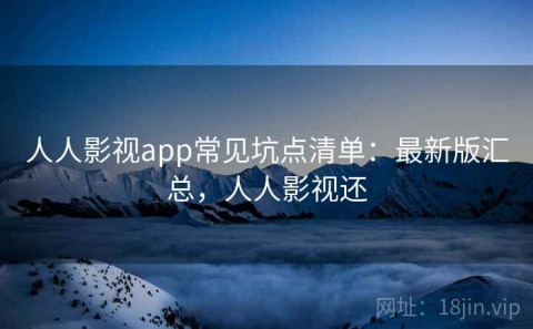 人人影视app常见坑点清单：最新版汇总，人人影视还