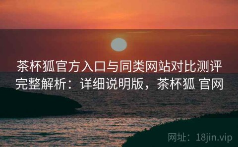茶杯狐官方入口与同类网站对比测评完整解析：详细说明版，茶杯狐 官网