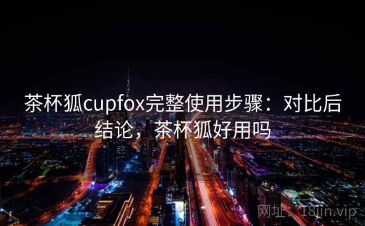 茶杯狐cupfox完整使用步骤：对比后结论，茶杯狐好用吗