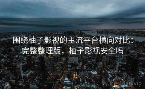 围绕柚子影视的主流平台横向对比：完整整理版，柚子影视安全吗