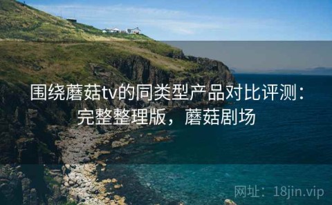 围绕蘑菇tv的同类型产品对比评测：完整整理版，蘑菇剧场