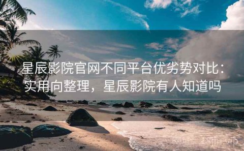 星辰影院官网不同平台优劣势对比：实用向整理，星辰影院有人知道吗