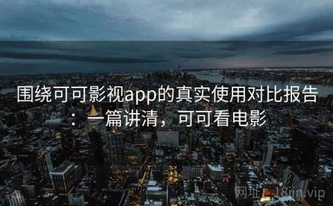 围绕可可影视app的真实使用对比报告：一篇讲清，可可看电影