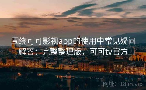 围绕可可影视app的使用中常见疑问解答：完整整理版，可可tv官方