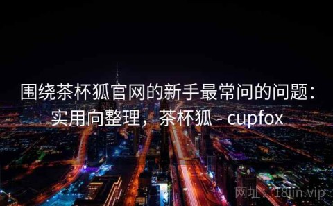 围绕茶杯狐官网的新手最常问的问题：实用向整理，茶杯狐 - cupfox