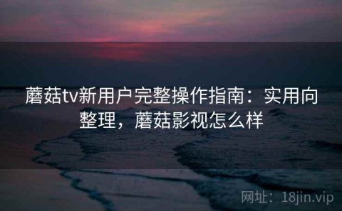 蘑菇tv新用户完整操作指南：实用向整理，蘑菇影视怎么样