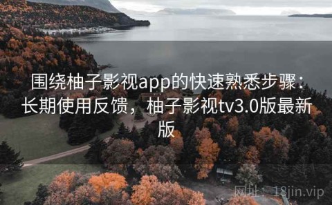 围绕柚子影视app的快速熟悉步骤：长期使用反馈，柚子影视tv3.0版最新版