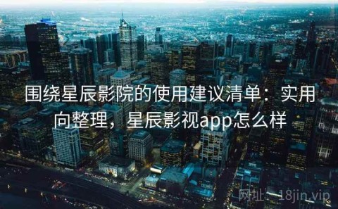 围绕星辰影院的使用建议清单：实用向整理，星辰影视app怎么样