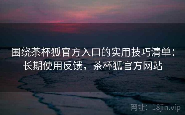 围绕茶杯狐官方入口的实用技巧清单：长期使用反馈，茶杯狐官方网站