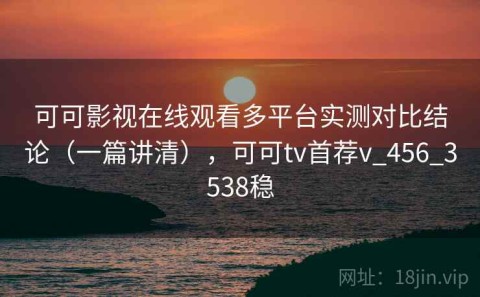 可可影视在线观看多平台实测对比结论（一篇讲清），可可tv首荐v_456_3538稳