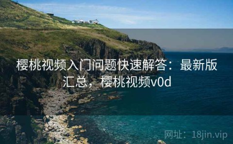 樱桃视频入门问题快速解答：最新版汇总，樱桃视频v0d