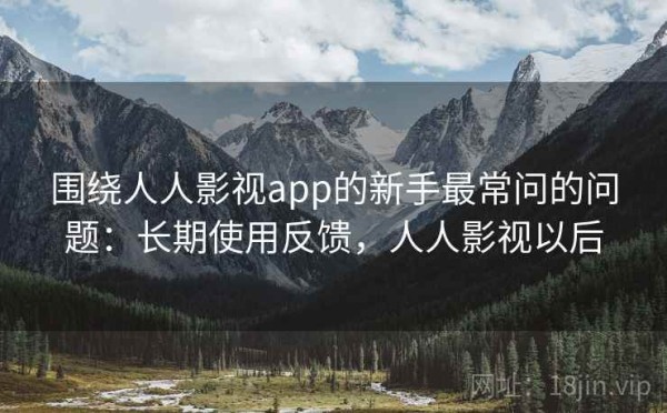围绕人人影视app的新手最常问的问题：长期使用反馈，人人影视以后
