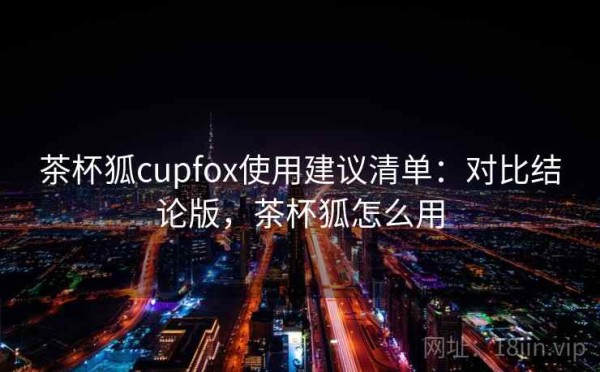 茶杯狐cupfox使用建议清单：对比结论版，茶杯狐怎么用