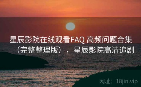 星辰影院在线观看FAQ 高频问题合集（完整整理版），星辰影院高清追剧