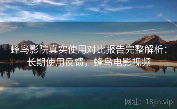 蜂鸟影院真实使用对比报告完整解析：长期使用反馈，蜂鸟电影视频