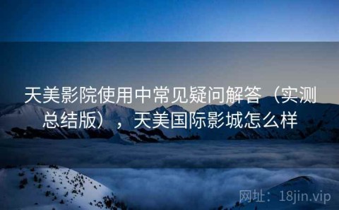天美影院使用中常见疑问解答（实测总结版），天美国际影城怎么样