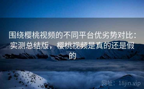围绕樱桃视频的不同平台优劣势对比：实测总结版，樱桃视频是真的还是假的