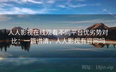 人人影视在线观看不同平台优劣势对比：一篇讲清，人人影视有官网吗