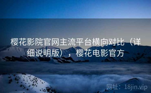 樱花影院官网主流平台横向对比（详细说明版），樱花电影官方