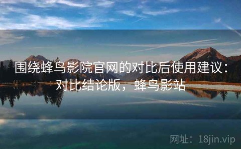 围绕蜂鸟影院官网的对比后使用建议：对比结论版，蜂鸟影站