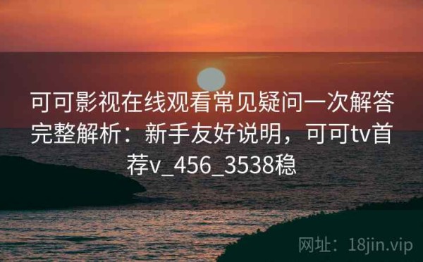 可可影视在线观看常见疑问一次解答完整解析：新手友好说明，可可tv首荐v_456_3538稳