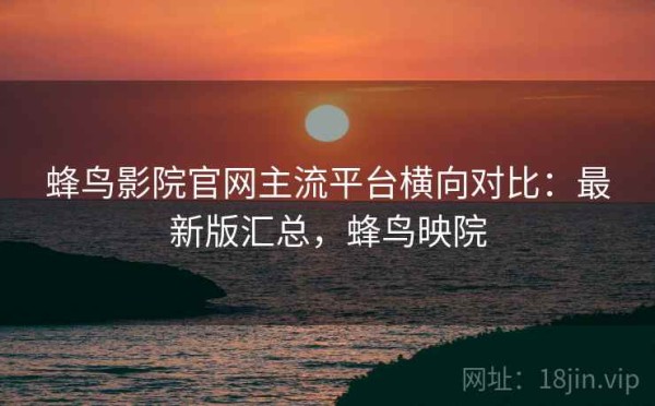蜂鸟影院官网主流平台横向对比：最新版汇总，蜂鸟映院