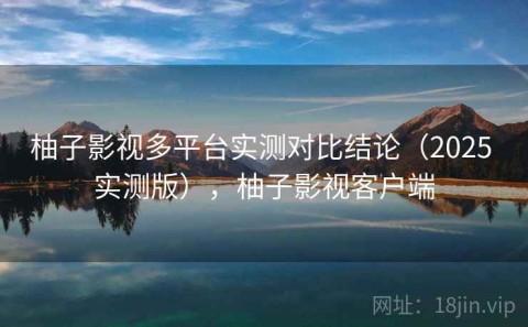 柚子影视多平台实测对比结论（2025 实测版），柚子影视客户端