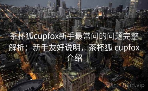 茶杯狐cupfox新手最常问的问题完整解析：新手友好说明，茶杯狐 cupfox介绍