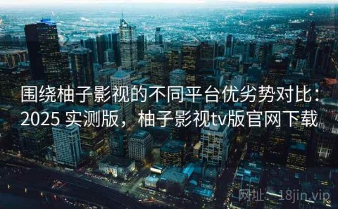 围绕柚子影视的不同平台优劣势对比：2025 实测版，柚子影视tv版官网下载