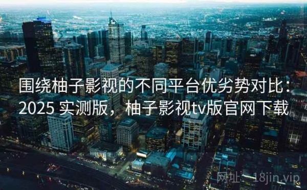 围绕柚子影视的不同平台优劣势对比：2025 实测版，柚子影视tv版官网下载