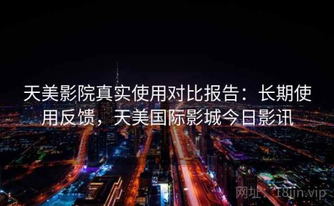 天美影院真实使用对比报告：长期使用反馈，天美国际影城今日影讯