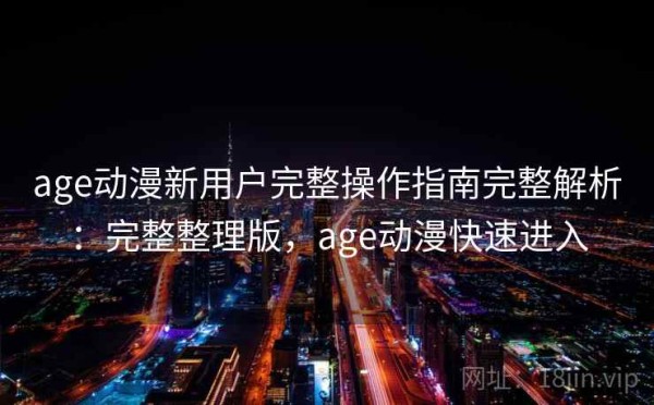 age动漫新用户完整操作指南完整解析：完整整理版，age动漫快速进入