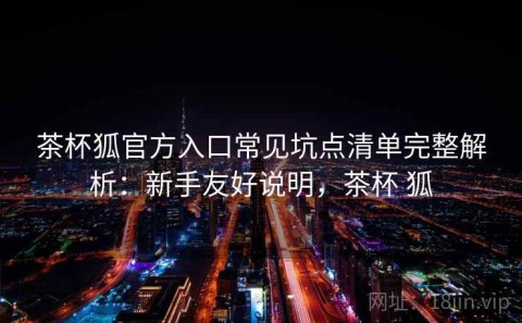 茶杯狐官方入口常见坑点清单完整解析：新手友好说明，茶杯 狐