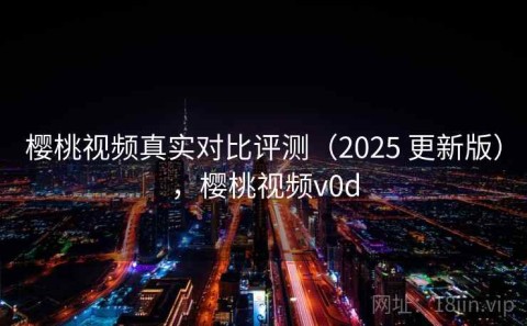樱桃视频真实对比评测（2025 更新版），樱桃视频v0d