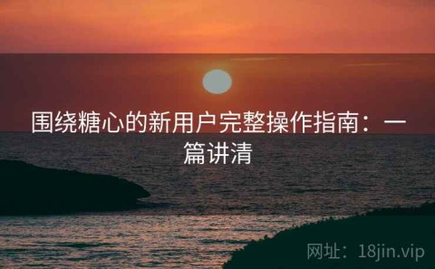 围绕糖心的新用户完整操作指南：一篇讲清