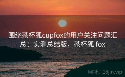 围绕茶杯狐cupfox的用户关注问题汇总：实测总结版，茶杯狐 fox