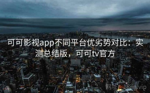 可可影视app不同平台优劣势对比：实测总结版，可可tv官方