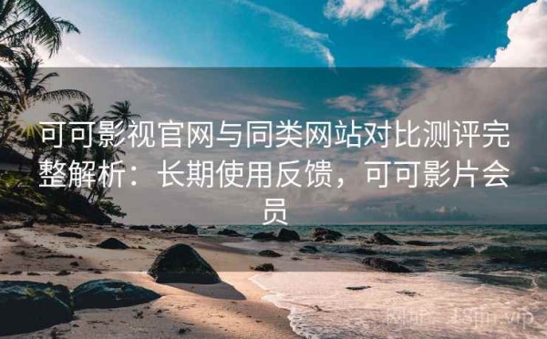 可可影视官网与同类网站对比测评完整解析：长期使用反馈，可可影片会员