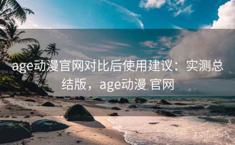 age动漫官网对比后使用建议：实测总结版，age动漫 官网