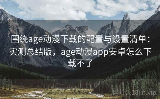 围绕age动漫下载的配置与设置清单：实测总结版，age动漫app安卓怎么下载不了