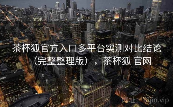 茶杯狐官方入口多平台实测对比结论（完整整理版），茶杯狐 官网