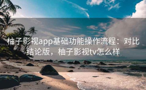柚子影视app基础功能操作流程：对比结论版，柚子影视tv怎么样