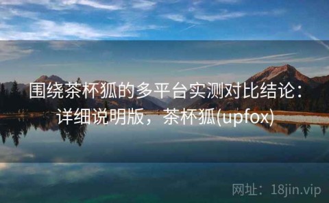 围绕茶杯狐的多平台实测对比结论：详细说明版，茶杯狐(upfox)
