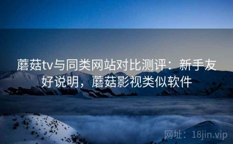 蘑菇tv与同类网站对比测评：新手友好说明，蘑菇影视类似软件
