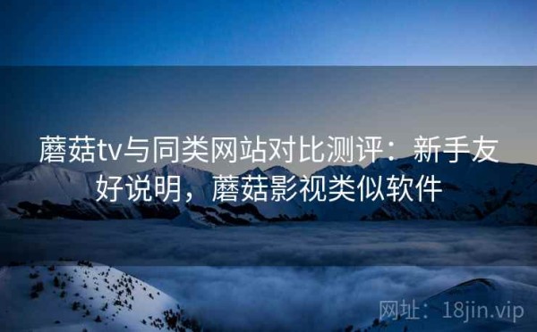 蘑菇tv与同类网站对比测评：新手友好说明，蘑菇影视类似软件